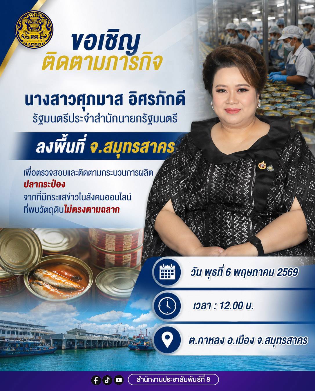 นางสาวศุภมาส อิศรภักดี รัฐมนตรีประจำสำนักนายกรัฐมนตรี  ลงพื้นที่ จ.สมุทรสาคร เพื่อตรวจสอบ และติดตามกระบวนการผลิต ปลากระป๋องจากที่มีกระแสข่าวในสังคมออนไลน์ที่พบวัตถุดิบ ไม่ตรงตามสลาก  🗓 วันที่ 6 พฤษภาคม 2569  🕛 เวลา 12.00 น.  📍 ต.กาหลง อ.เมือง จ.สมุทรสาคร